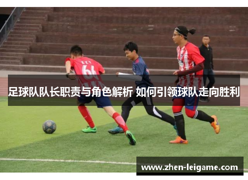足球队队长职责与角色解析 如何引领球队走向胜利