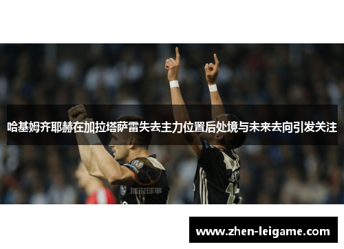 哈基姆齐耶赫在加拉塔萨雷失去主力位置后处境与未来去向引发关注